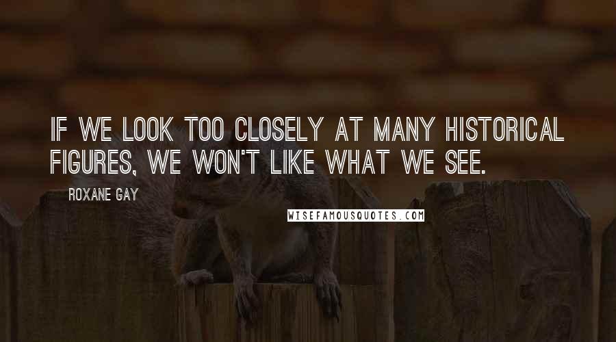 Roxane Gay Quotes: If we look too closely at many historical figures, we won't like what we see.