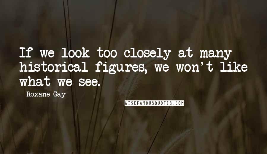 Roxane Gay Quotes: If we look too closely at many historical figures, we won't like what we see.