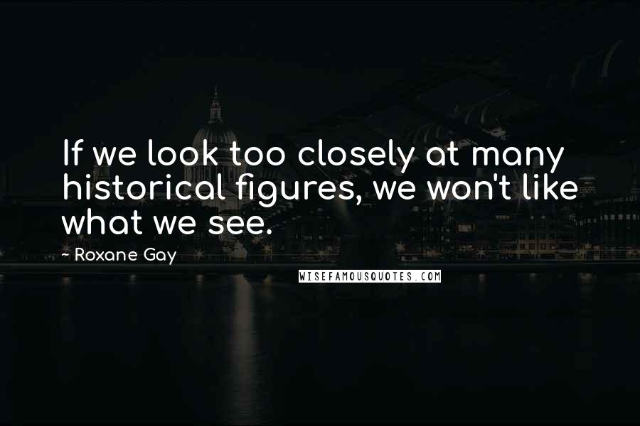 Roxane Gay Quotes: If we look too closely at many historical figures, we won't like what we see.