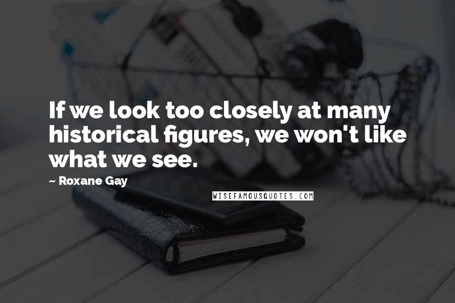 Roxane Gay Quotes: If we look too closely at many historical figures, we won't like what we see.