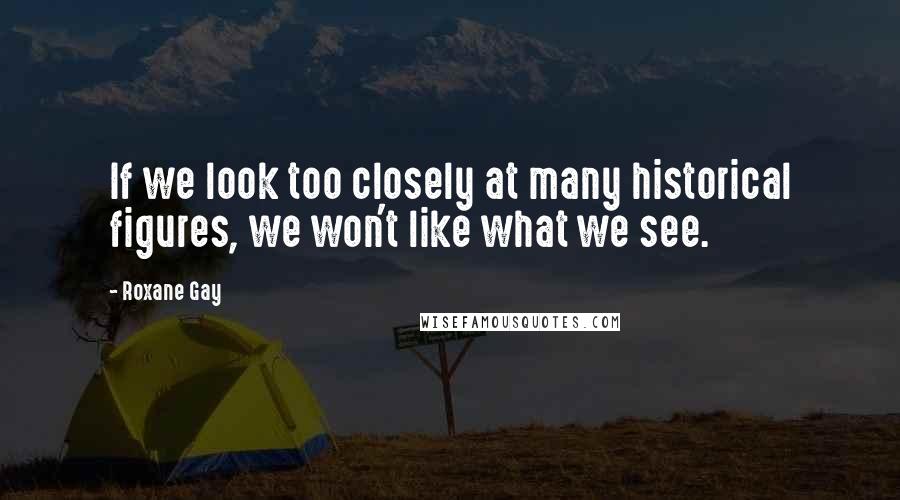 Roxane Gay Quotes: If we look too closely at many historical figures, we won't like what we see.