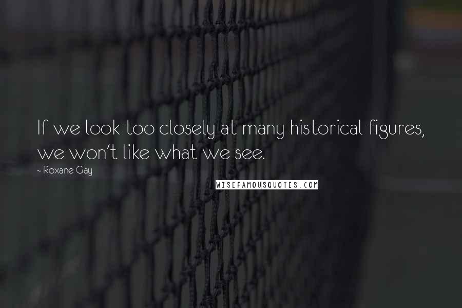 Roxane Gay Quotes: If we look too closely at many historical figures, we won't like what we see.