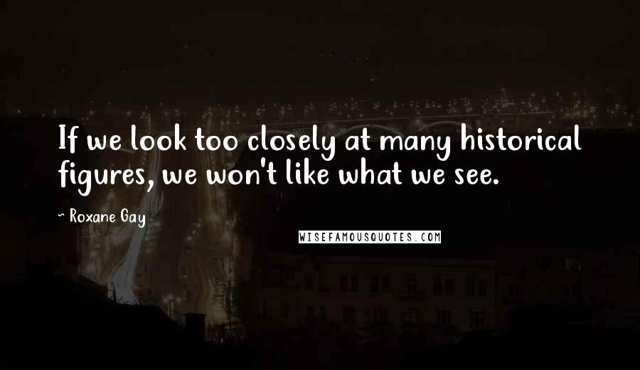 Roxane Gay Quotes: If we look too closely at many historical figures, we won't like what we see.