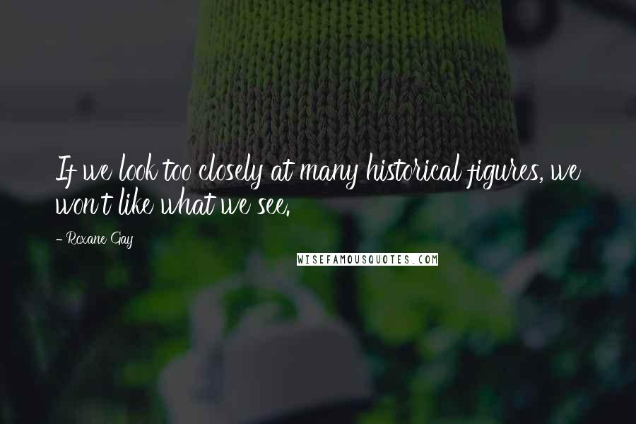 Roxane Gay Quotes: If we look too closely at many historical figures, we won't like what we see.