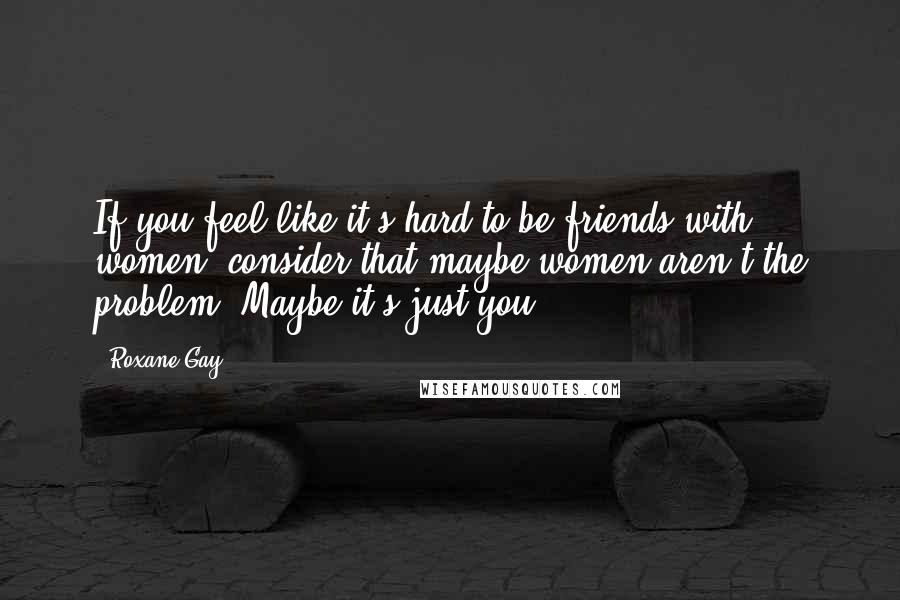 Roxane Gay Quotes: If you feel like it's hard to be friends with women, consider that maybe women aren't the problem. Maybe it's just you.