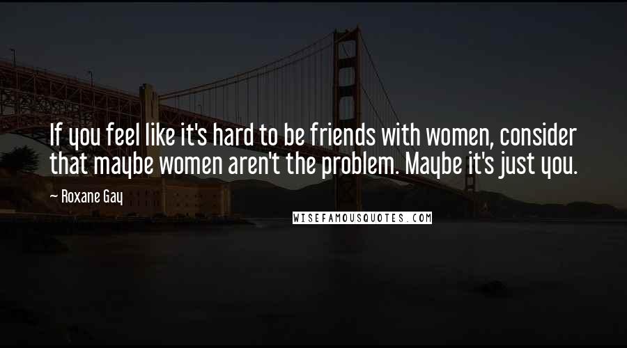 Roxane Gay Quotes: If you feel like it's hard to be friends with women, consider that maybe women aren't the problem. Maybe it's just you.