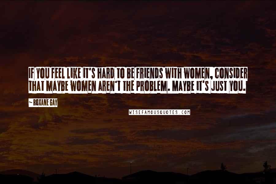Roxane Gay Quotes: If you feel like it's hard to be friends with women, consider that maybe women aren't the problem. Maybe it's just you.