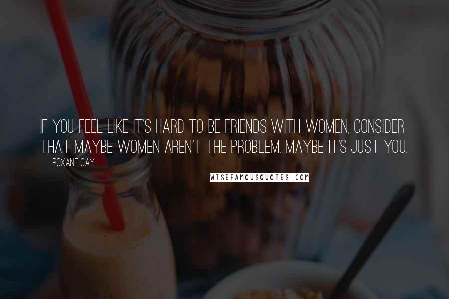 Roxane Gay Quotes: If you feel like it's hard to be friends with women, consider that maybe women aren't the problem. Maybe it's just you.