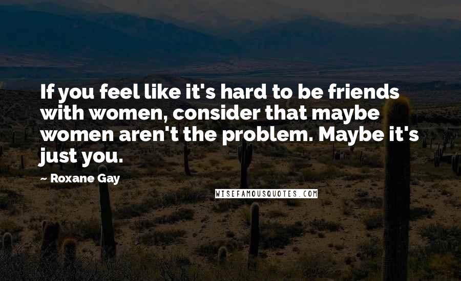 Roxane Gay Quotes: If you feel like it's hard to be friends with women, consider that maybe women aren't the problem. Maybe it's just you.
