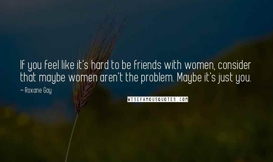 Roxane Gay Quotes: If you feel like it's hard to be friends with women, consider that maybe women aren't the problem. Maybe it's just you.
