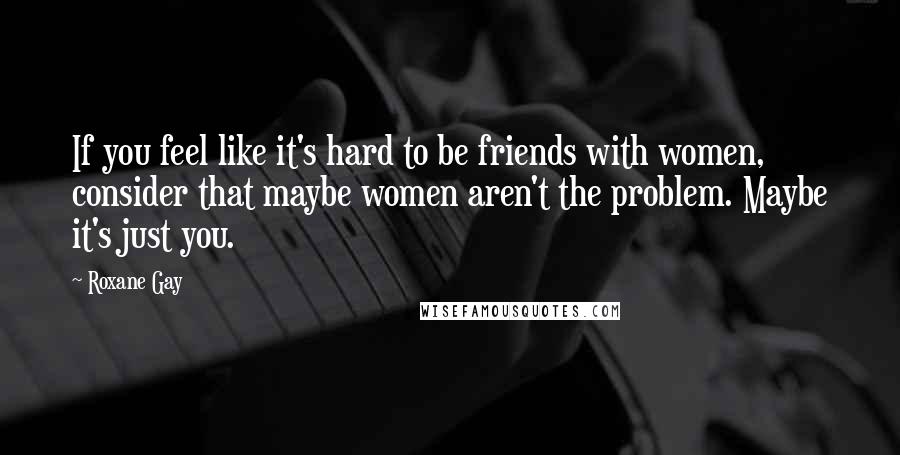 Roxane Gay Quotes: If you feel like it's hard to be friends with women, consider that maybe women aren't the problem. Maybe it's just you.