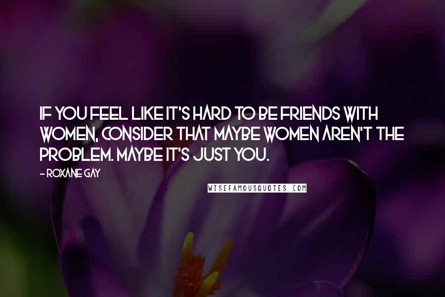Roxane Gay Quotes: If you feel like it's hard to be friends with women, consider that maybe women aren't the problem. Maybe it's just you.