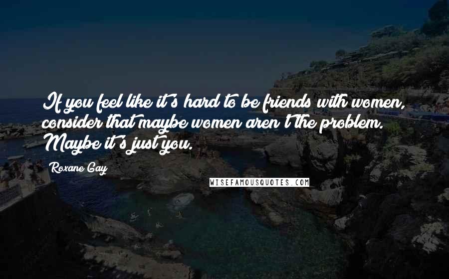 Roxane Gay Quotes: If you feel like it's hard to be friends with women, consider that maybe women aren't the problem. Maybe it's just you.