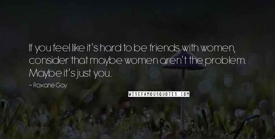 Roxane Gay Quotes: If you feel like it's hard to be friends with women, consider that maybe women aren't the problem. Maybe it's just you.