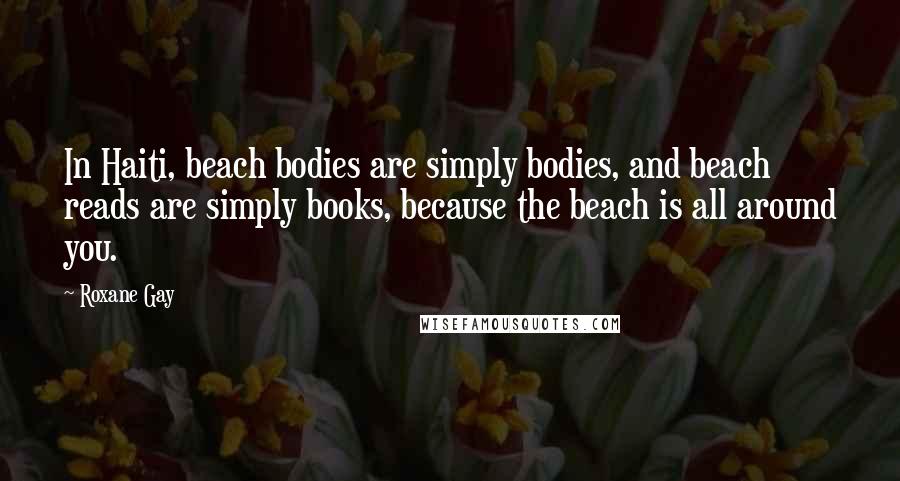 Roxane Gay Quotes: In Haiti, beach bodies are simply bodies, and beach reads are simply books, because the beach is all around you.