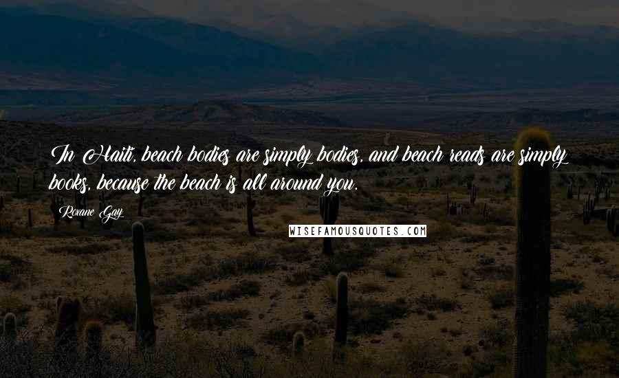 Roxane Gay Quotes: In Haiti, beach bodies are simply bodies, and beach reads are simply books, because the beach is all around you.