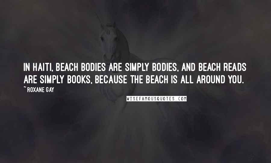 Roxane Gay Quotes: In Haiti, beach bodies are simply bodies, and beach reads are simply books, because the beach is all around you.