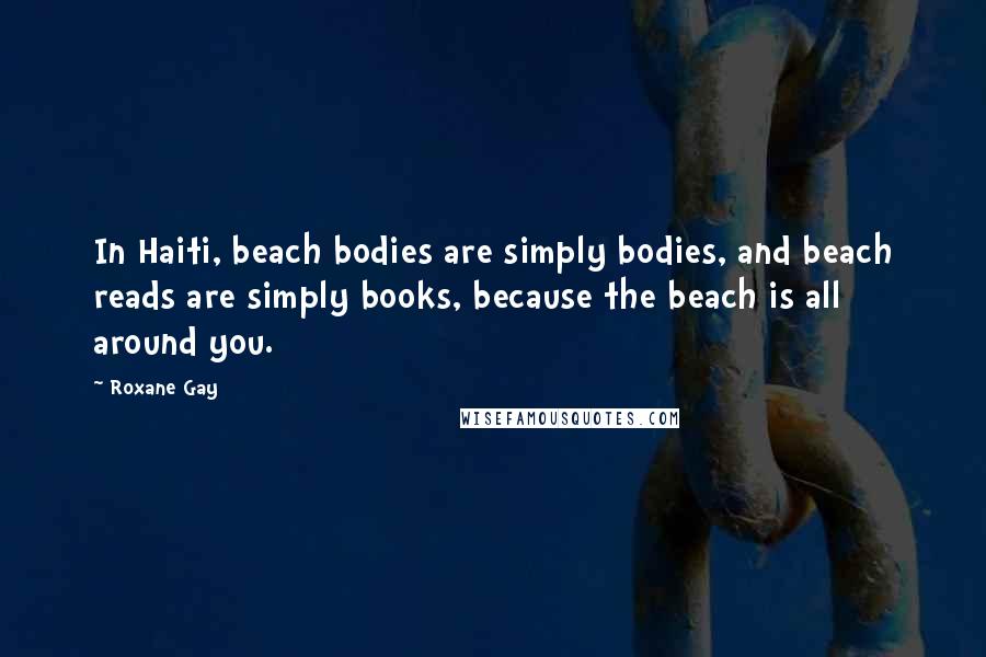 Roxane Gay Quotes: In Haiti, beach bodies are simply bodies, and beach reads are simply books, because the beach is all around you.