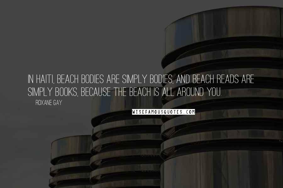 Roxane Gay Quotes: In Haiti, beach bodies are simply bodies, and beach reads are simply books, because the beach is all around you.
