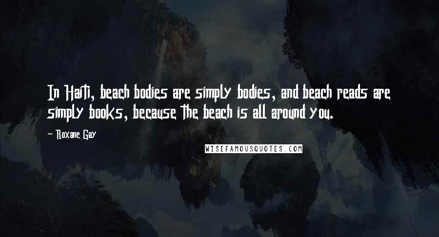 Roxane Gay Quotes: In Haiti, beach bodies are simply bodies, and beach reads are simply books, because the beach is all around you.