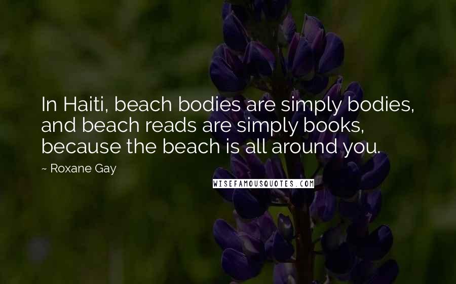 Roxane Gay Quotes: In Haiti, beach bodies are simply bodies, and beach reads are simply books, because the beach is all around you.