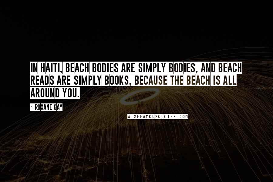 Roxane Gay Quotes: In Haiti, beach bodies are simply bodies, and beach reads are simply books, because the beach is all around you.