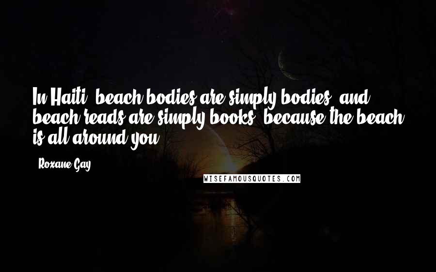 Roxane Gay Quotes: In Haiti, beach bodies are simply bodies, and beach reads are simply books, because the beach is all around you.