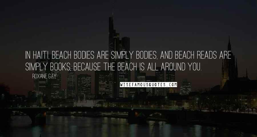 Roxane Gay Quotes: In Haiti, beach bodies are simply bodies, and beach reads are simply books, because the beach is all around you.