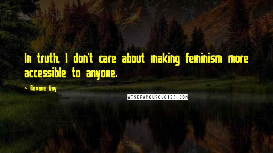 Roxane Gay Quotes: In truth, I don't care about making feminism more accessible to anyone.