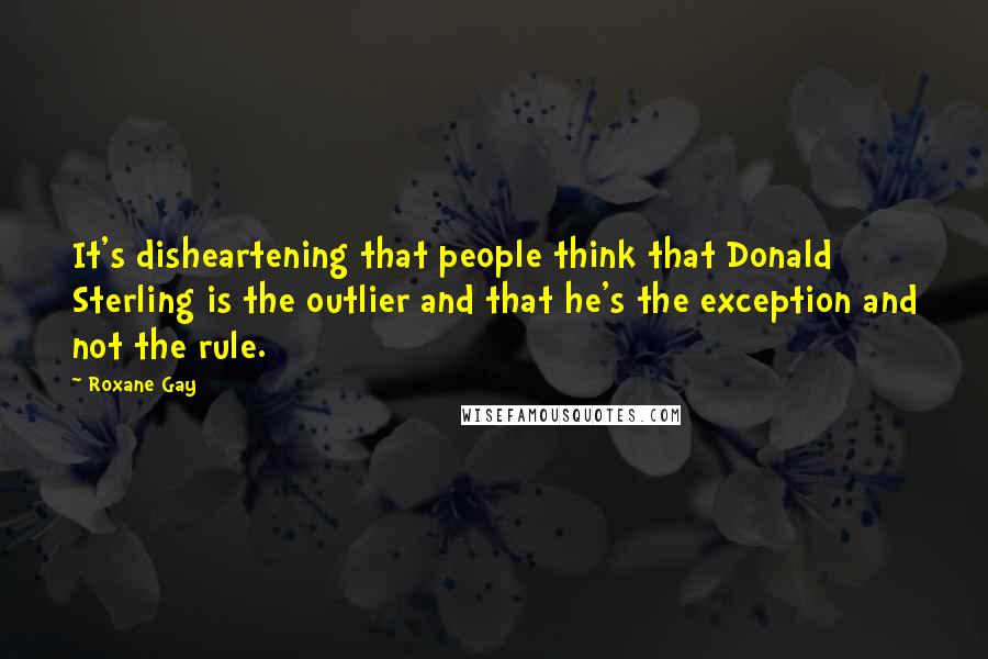 Roxane Gay Quotes: It's disheartening that people think that Donald Sterling is the outlier and that he's the exception and not the rule.