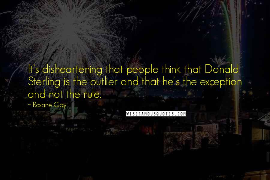 Roxane Gay Quotes: It's disheartening that people think that Donald Sterling is the outlier and that he's the exception and not the rule.