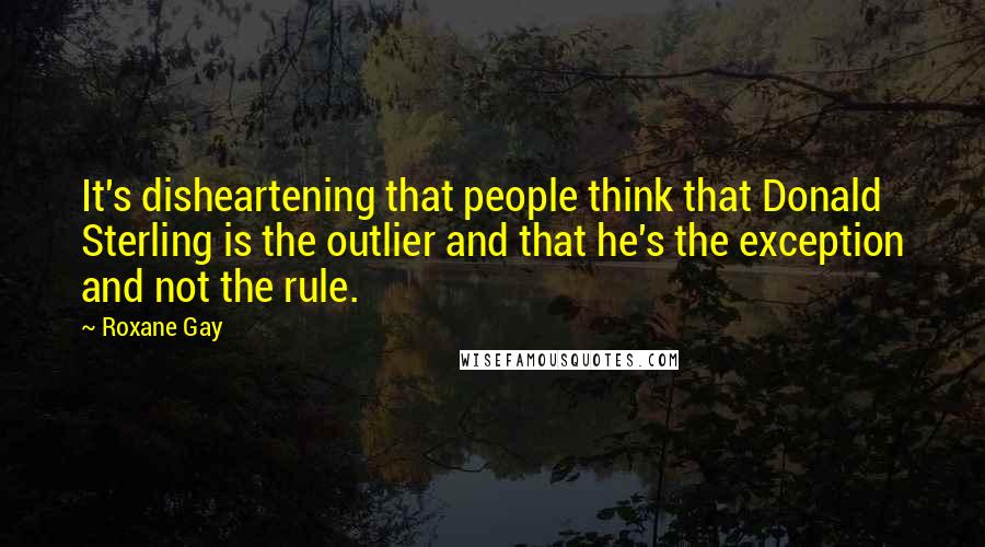 Roxane Gay Quotes: It's disheartening that people think that Donald Sterling is the outlier and that he's the exception and not the rule.