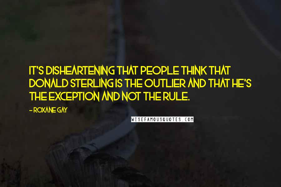 Roxane Gay Quotes: It's disheartening that people think that Donald Sterling is the outlier and that he's the exception and not the rule.