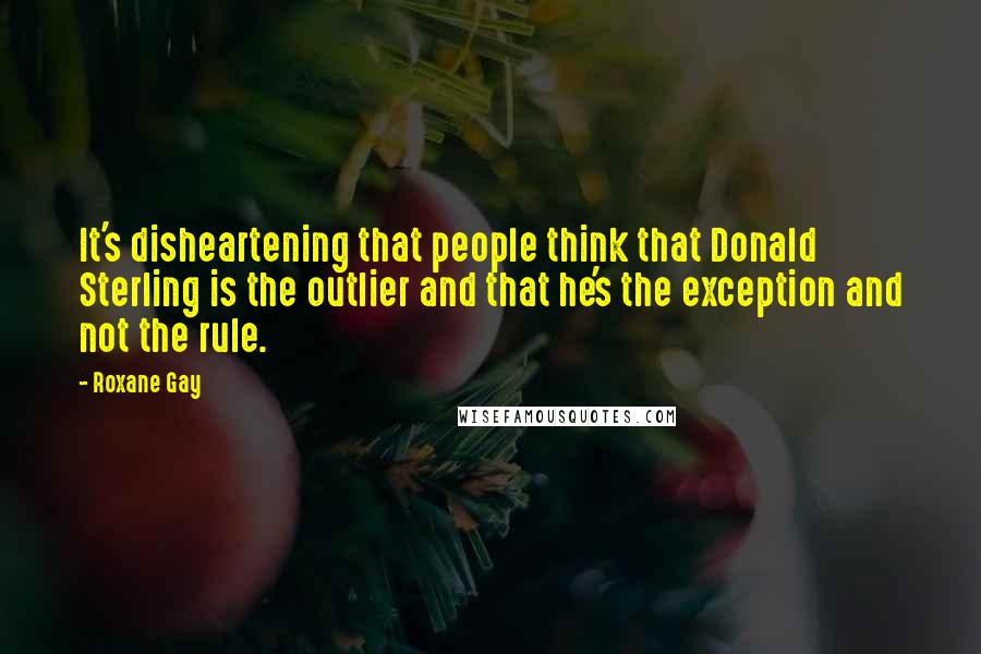 Roxane Gay Quotes: It's disheartening that people think that Donald Sterling is the outlier and that he's the exception and not the rule.