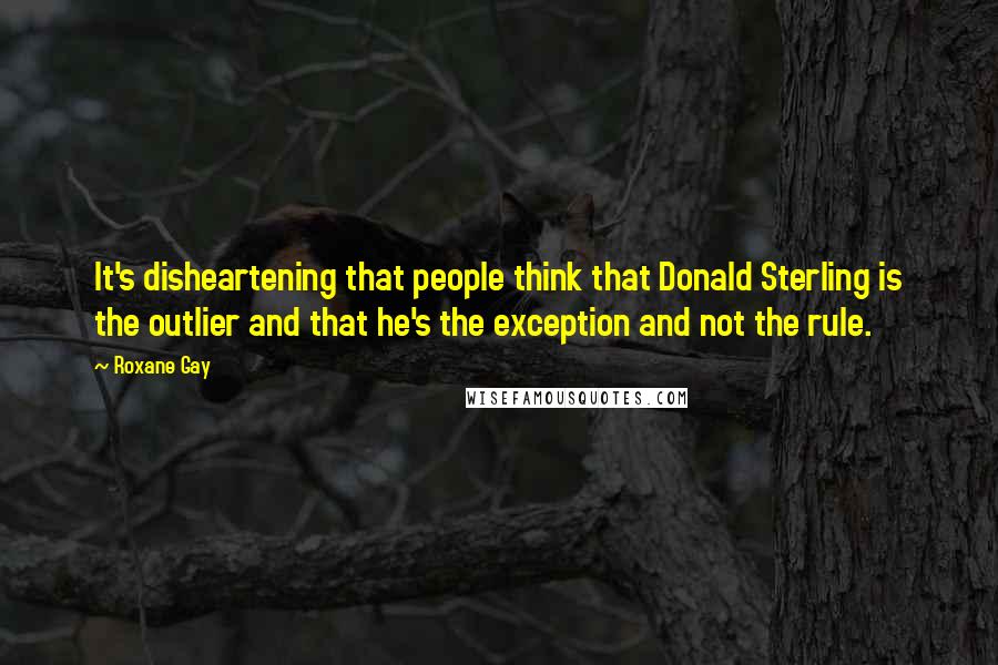 Roxane Gay Quotes: It's disheartening that people think that Donald Sterling is the outlier and that he's the exception and not the rule.