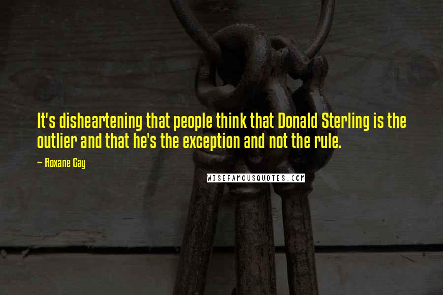 Roxane Gay Quotes: It's disheartening that people think that Donald Sterling is the outlier and that he's the exception and not the rule.