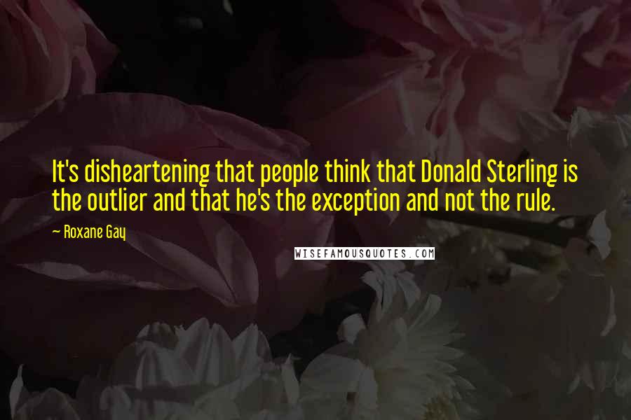 Roxane Gay Quotes: It's disheartening that people think that Donald Sterling is the outlier and that he's the exception and not the rule.