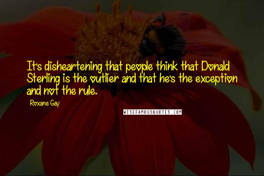 Roxane Gay Quotes: It's disheartening that people think that Donald Sterling is the outlier and that he's the exception and not the rule.