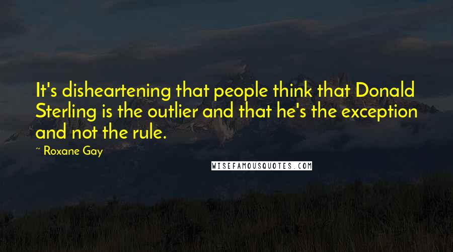 Roxane Gay Quotes: It's disheartening that people think that Donald Sterling is the outlier and that he's the exception and not the rule.