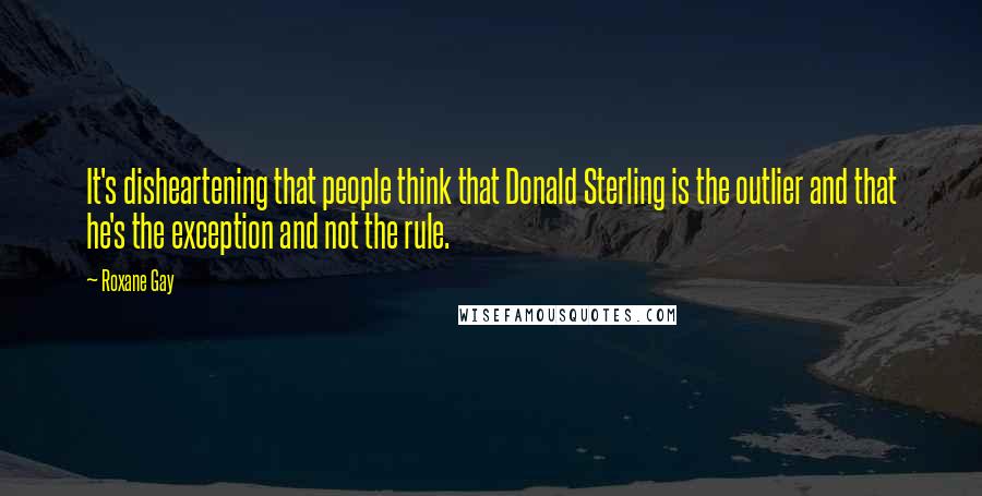 Roxane Gay Quotes: It's disheartening that people think that Donald Sterling is the outlier and that he's the exception and not the rule.