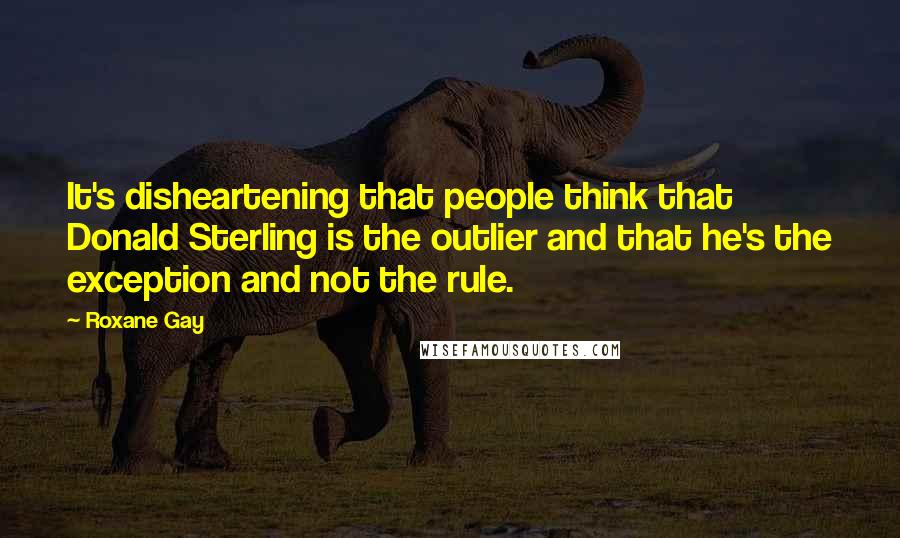 Roxane Gay Quotes: It's disheartening that people think that Donald Sterling is the outlier and that he's the exception and not the rule.