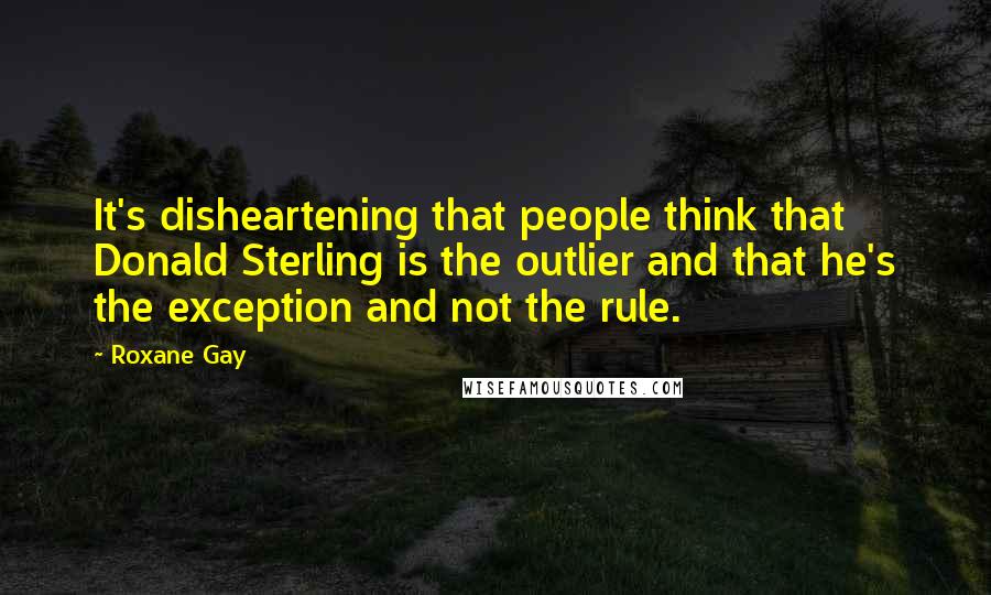 Roxane Gay Quotes: It's disheartening that people think that Donald Sterling is the outlier and that he's the exception and not the rule.