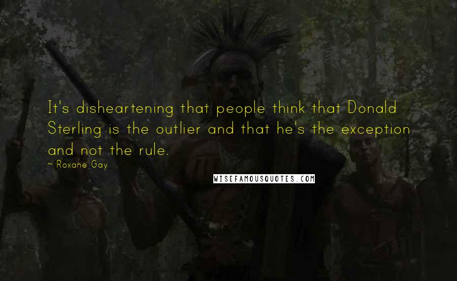 Roxane Gay Quotes: It's disheartening that people think that Donald Sterling is the outlier and that he's the exception and not the rule.