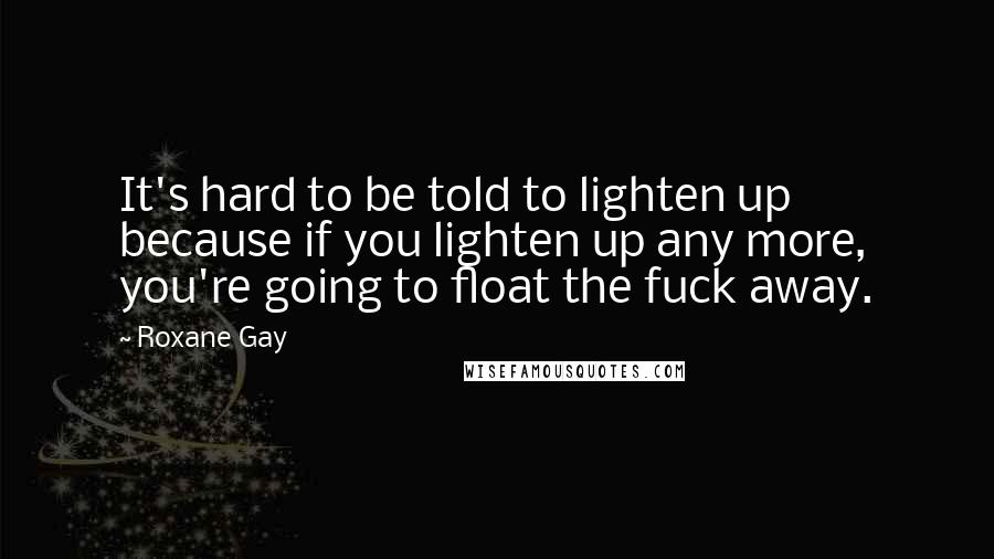 Roxane Gay Quotes: It's hard to be told to lighten up because if you lighten up any more, you're going to float the fuck away.