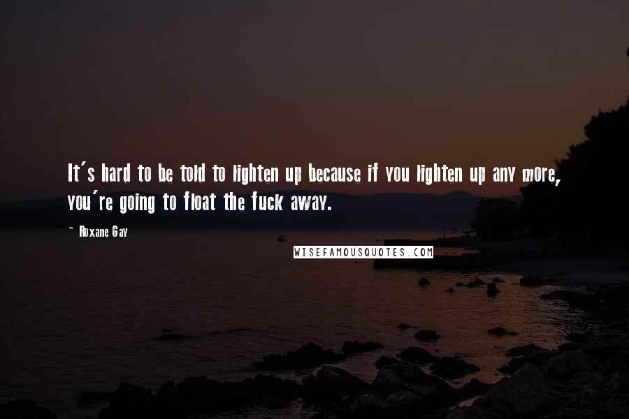 Roxane Gay Quotes: It's hard to be told to lighten up because if you lighten up any more, you're going to float the fuck away.