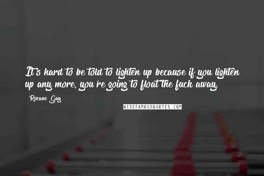 Roxane Gay Quotes: It's hard to be told to lighten up because if you lighten up any more, you're going to float the fuck away.