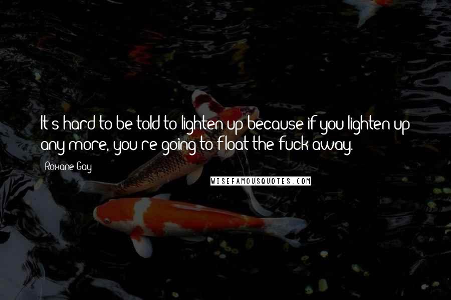 Roxane Gay Quotes: It's hard to be told to lighten up because if you lighten up any more, you're going to float the fuck away.