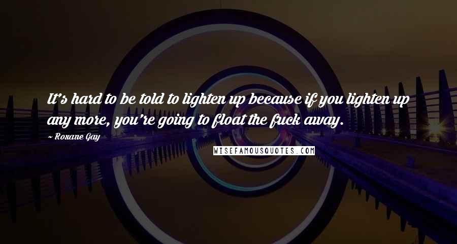 Roxane Gay Quotes: It's hard to be told to lighten up because if you lighten up any more, you're going to float the fuck away.