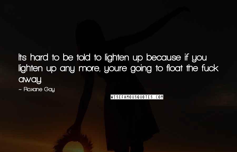 Roxane Gay Quotes: It's hard to be told to lighten up because if you lighten up any more, you're going to float the fuck away.