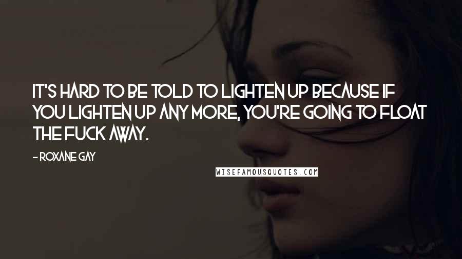 Roxane Gay Quotes: It's hard to be told to lighten up because if you lighten up any more, you're going to float the fuck away.